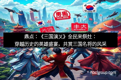 鼎点：《三国演义》全民来祭灶：穿越历史的英雄盛宴，共赏三国名将的风采